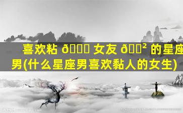 喜欢粘 💐 女友 🌲 的星座男(什么星座男喜欢黏人的女生)